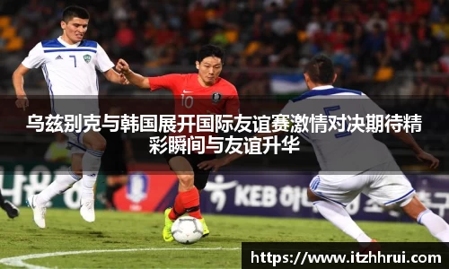 乌兹别克与韩国展开国际友谊赛激情对决期待精彩瞬间与友谊升华